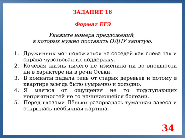 ЗАДАНИЕ 16 Формат ЕГЭ Укажите номера предложений, в которых нужно поставить ОДНУ запятую. Дружинник мог положиться на соседей как слева так и справа чувствовал их поддержку. Кочевая жизнь ничего не изменила ни во внешности ни в характере ни в речи Оськи. В комнаты падала тень от старых деревьев и потому в квартире всегда было сумрачно и холодно. Я маялся от ощущения не то подступающих неприятностей не то начинающейся болезни. Перед глазами Лёньки разорвалась туманная завеса и открылась необычная картина. 34