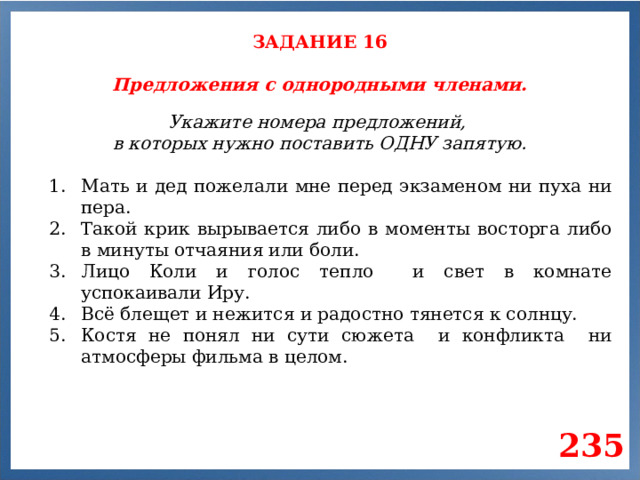 ЗАДАНИЕ 16 Предложения с однородными членами. Укажите номера предложений, в которых нужно поставить ОДНУ запятую. Мать и дед пожелали мне перед экзаменом ни пуха ни пера. Такой крик вырывается либо в моменты восторга либо в минуты отчаяния или боли. Лицо Коли и голос тепло и свет в комнате успокаивали Иру. Всё блещет и нежится и радостно тянется к солнцу. Костя не понял ни сути сюжета и конфликта ни атмосферы фильма в целом. 235