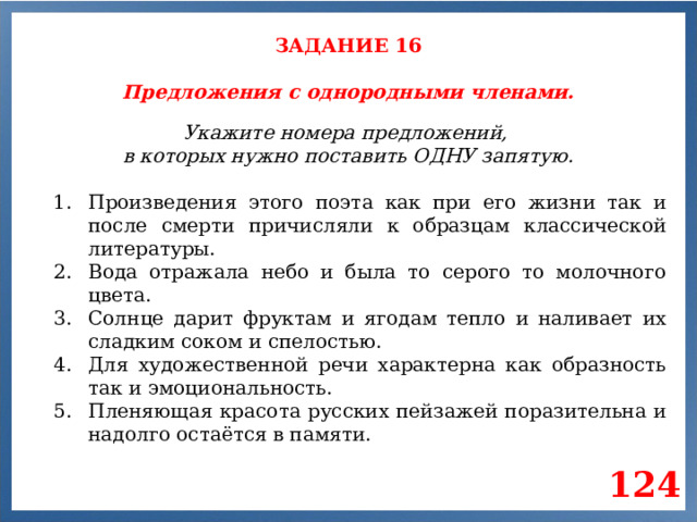 ЗАДАНИЕ 16 Предложения с однородными членами. Укажите номера предложений, в которых нужно поставить ОДНУ запятую. Произведения этого поэта как при его жизни так и после смерти причисляли к образцам классической литературы. Вода отражала небо и была то серого то молочного цвета. Солнце дарит фруктам и ягодам тепло и наливает их сладким соком и спелостью. Для художественной речи характерна как образность так и эмоциональность. Пленяющая красота русских пейзажей поразительна и надолго остаётся в памяти. 124