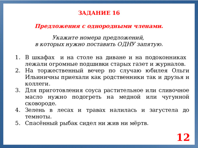 ЗАДАНИЕ 16 Предложения с однородными членами. Укажите номера предложений, в которых нужно поставить ОДНУ запятую. В шкафах и на столе на диване и на подоконниках лежали огромные подшивки старых газет и журналов. На торжественный вечер по случаю юбилея Ольги Ильиничны приехали как родственники так и друзья и коллеги. Для приготовления соуса растительное или сливочное масло нужно подогреть на медной или чугунной сковороде. Зелень в лесах и травах налилась и загустела до темноты. Спасённый рыбак сидел ни жив ни мёртв. 12