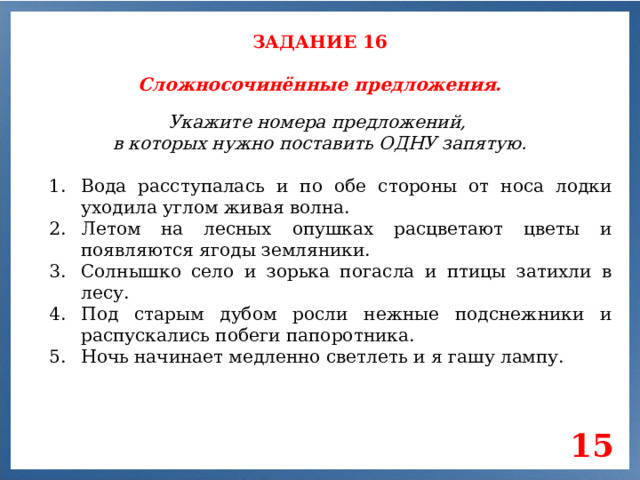 ЗАДАНИЕ 16 Сложносочинённые предложения. Укажите номера предложений, в которых нужно поставить ОДНУ запятую. Вода расступалась и по обе стороны от носа лодки уходила углом живая волна. Летом на лесных опушках расцветают цветы и появляются ягоды земляники. Солнышко село и зорька погасла и птицы затихли в лесу. Под старым дубом росли нежные подснежники и распускались побеги папоротника. Ночь начинает медленно светлеть и я гашу лампу. 15