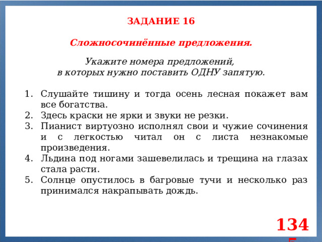 ЗАДАНИЕ 16 Сложносочинённые предложения. Укажите номера предложений, в которых нужно поставить ОДНУ запятую. Слушайте тишину и тогда осень лесная покажет вам все богатства. Здесь краски не ярки и звуки не резки. Пианист виртуозно исполнял свои и чужие сочинения и с легкостью читал он с листа незнакомые произведения. Льдина под ногами зашевелилась и трещина на глазах стала расти. Солнце опустилось в багровые тучи и несколько раз принимался накрапывать дождь. 1345