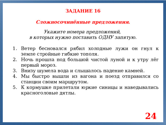 ЗАДАНИЕ 16 Сложносочинённые предложения. Укажите номера предложений, в которых нужно поставить ОДНУ запятую. Ветер бесновался рябил холодные лужи он гнул к земле стройные гибкие тополя. Ночь прошла под большой чистой луной и к утру лёг первый мороз. Внизу шумела вода и слышалось падение камней. Мы быстро вышли из вагона и поезд отправился со станции своим маршрутом. К кормушке прилетали юркие синицы и наведывались красноголовые дятлы. 24