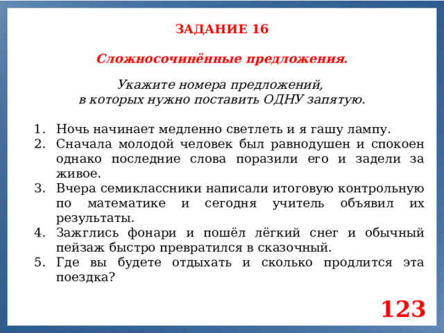 ЗАДАНИЕ 16 Сложносочинённые предложения. Укажите номера предложений, в которых нужно поставить ОДНУ запятую. Ночь начинает медленно светлеть и я гашу лампу. Сначала молодой человек был равнодушен и спокоен однако последние слова поразили его и задели за живое. Вчера семиклассники написали итоговую контрольную по математике и сегодня учитель объявил их результаты. Зажглись фонари и пошёл лёгкий снег и обычный пейзаж быстро превратился в сказочный. Где вы будете отдыхать и сколько продлится эта поездка? 123