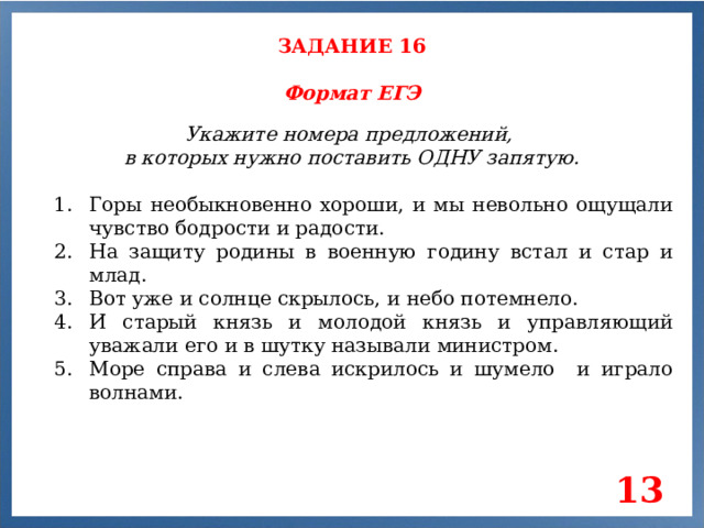 ЗАДАНИЕ 16 Формат ЕГЭ Укажите номера предложений, в которых нужно поставить ОДНУ запятую. Горы необыкновенно хороши, и мы невольно ощущали чувство бодрости и радости. На защиту родины в военную годину встал и стар и млад. Вот уже и солнце скрылось, и небо потемнело. И старый князь и молодой князь и управляющий уважали его и в шутку называли министром. Море справа и слева искрилось и шумело и играло волнами. 13