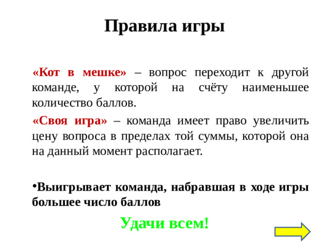Правила игры В игре есть раунды: «Кот в мешке» – вопрос переходит к другой команде, у которой на счёту наименьшее количество баллов. «Своя игра»  – команда имеет право увеличить цену вопроса в пределах той суммы, которой она на данный момент располагает.  Выигрывает команда, набравшая в ходе игры большее число баллов Удачи всем!