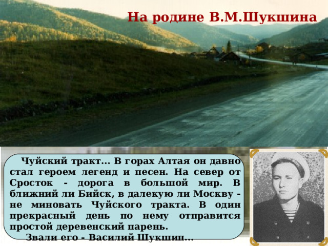 На родине В.М.Шукшина  Чуйский тракт... В горах Алтая он давно стал героем легенд и песен. На север от Сросток - дорога в большой мир. В ближний ли Бийск, в далекую ли Москву - не миновать Чуйского тракта. В один прекрасный день по нему отправится простой деревенский парень.  Звали его - Василий Шукшин...
