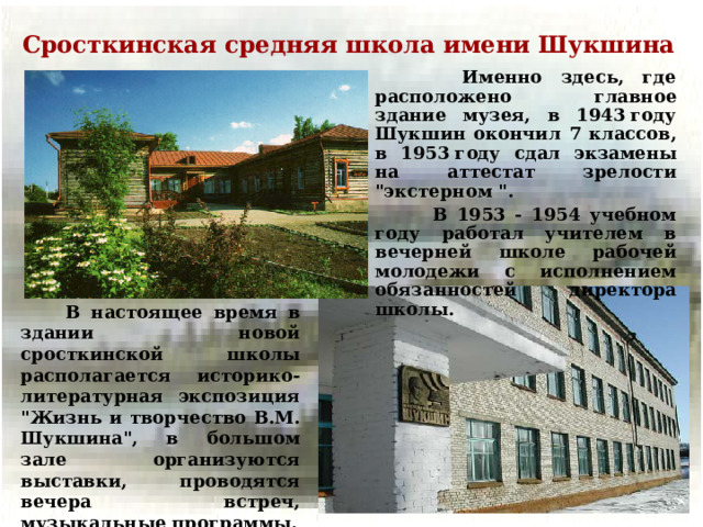 Сросткинская средняя школа имени Шукшина  Именно здесь, где расположено главное здание музея, в 1943 году Шукшин окончил 7 классов, в 1953 году сдал экзамены на аттестат зрелости 