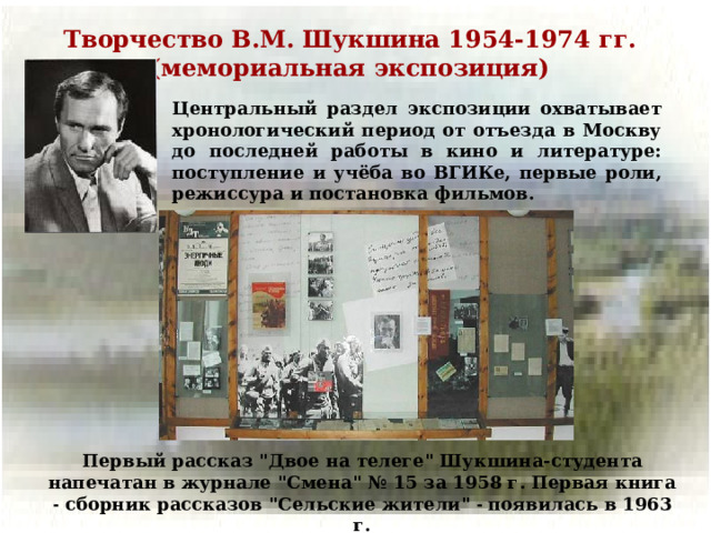 Творчество В.М. Шукшина 1954-1974 гг. (мемориальная экспозиция) Центральный раздел экспозиции охватывает хронологический период от отъезда в Москву до последней работы в кино и литературе: поступление и учёба во ВГИКе, первые роли, режиссура и постановка фильмов. Первый рассказ 