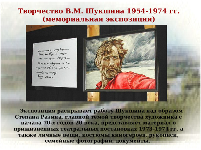 Творчество В.М. Шукшина 1954-1974 гг. (мемориальная экспозиция)  Экспозиция раскрывает работу Шукшина над образом Степана Разина, главной темой творчества художника с начала 70-х годов 20 века, представляет материал о прижизненных театральных постановках 1973-1974 гг. а также личные вещи, костюмы киногероев, рукописи, семейные фотографии, документы.