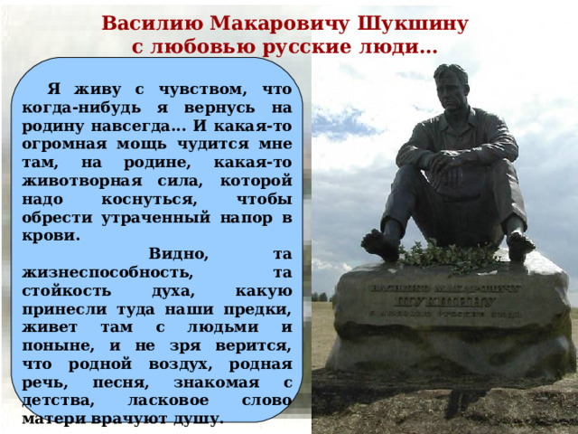 Василию Макаровичу Шукшину с любовью русские люди…  Я живу с чувством, что когда-нибудь я вернусь на родину навсегда... И какая-то огромная мощь чудится мне там, на родине, какая-то животворная сила, которой надо коснуться, чтобы обрести утраченный напор в крови.  Видно, та жизнеспособность, та стойкость духа, какую принесли туда наши предки, живет там с людьми и поныне, и не зря верится, что родной воздух, родная речь, песня, знакомая с детства, ласковое слово матери врачуют душу.  В.М. Шукшин