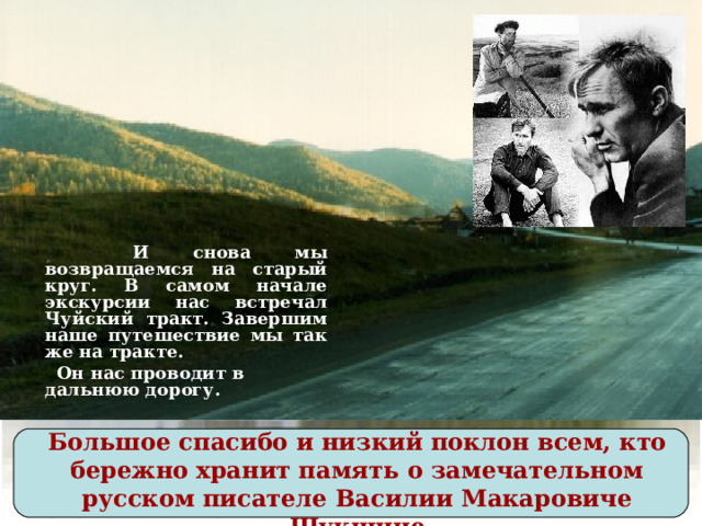 И снова мы возвращаемся на старый круг. В самом начале экскурсии нас встречал Чуйский тракт. Завершим наше путешествие мы так же на тракте.  Он нас проводит в дальнюю дорогу. Большое спасибо и низкий поклон всем, кто бережно хранит память о замечательном русском писателе Василии Макаровиче Шукшине