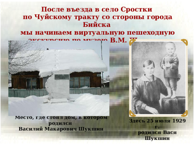 После въезда в село Сростки по Чуйскому тракту со стороны города Бийска мы начинаем виртуальную пешеходную экскурсию по музею В.М. Шукшина Место, где стоял дом, в котором родился Василий Макарович Шукшин Здесь 25 июля 1929 г. родился Вася Шукшин
