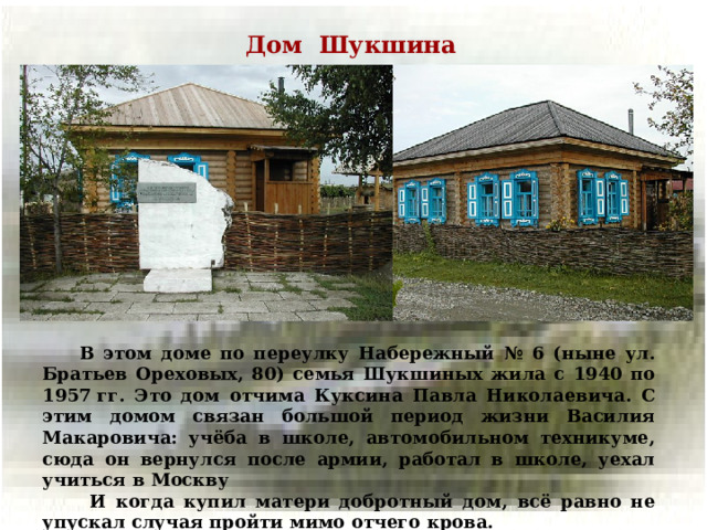 Дом Шукшина  В этом доме по переулку Набережный № 6 (ныне ул. Братьев Ореховых, 80) семья Шукшиных жила с 1940 по 1957 гг. Это дом отчима Куксина Павла Николаевича. С этим домом связан большой период жизни Василия Макаровича: учёба в школе, автомобильном техникуме, сюда он вернулся после армии, работал в школе, уехал учиться в Москву  В этом доме по переулку Набережный № 6 (ныне ул. Братьев Ореховых, 80) семья Шукшиных жила с 1940 по 1957 гг. Это дом отчима Куксина Павла Николаевича. С этим домом связан большой период жизни Василия Макаровича: учёба в школе, автомобильном техникуме, сюда он вернулся после армии, работал в школе, уехал учиться в Москву  И когда купил матери добротный дом, всё равно не упускал случая пройти мимо отчего крова.