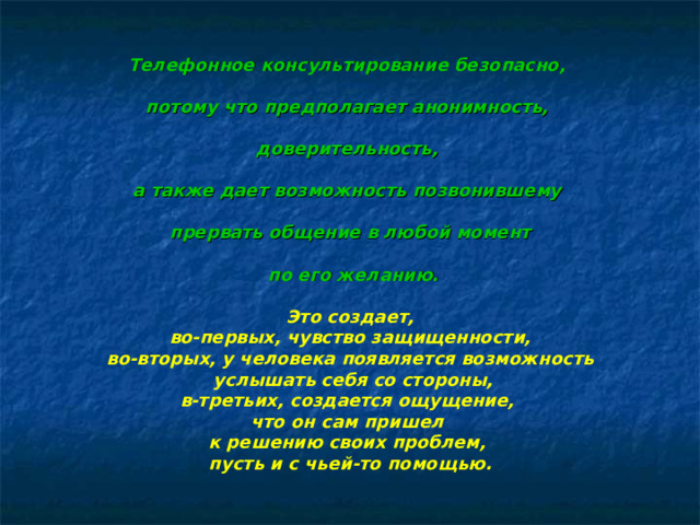 Телефонное консультирование безопасно,  потому что предполагает анонимность,  доверительность,  а также дает возможность позвонившему  прервать общение в любой момент   по его желанию.  Это создает, во-первых, чувство защищенности, во-вторых, у человека появляется возможность  услышать себя со стороны, в-третьих, создается ощущение, что он сам пришел к решению своих проблем, пусть и с чьей-то помощью.