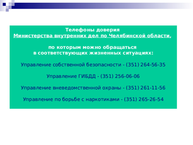 Телефоны доверия Министерства внутренних дел по Челябинской области ,  по которым можно обращаться в соответствующих жизненных ситуациях:  Управление собственной безопасности - (351) 264-56-35 Управление ГИБДД - (351) 256-06-06 Управление вневедомственной охраны - (351) 261-11-56 Управление по борьбе с наркотиками - (351) 265-26-54