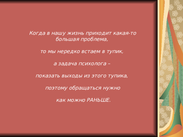 Когда в нашу жизнь приходит какая-то большая проблема, то мы нередко встаем в тупик, а задача психолога –  показать выходы из этого тупика, поэтому обращаться нужно   как можно РАНЬШЕ.