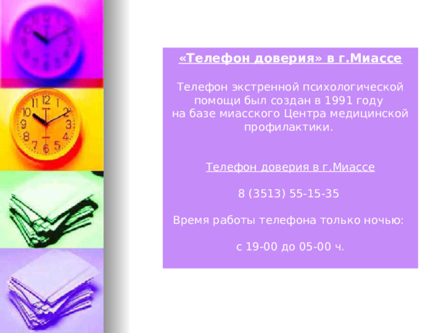 «Телефон доверия» в г.Миассе  Телефон экстренной психологической помощи был создан в 1991 году на базе миасского Центра медицинской профилактики.  Телефон доверия в г.Миассе 8 (3513) 55-15-35 Время работы телефона только ночью: с 19-00 до 05-00 ч.