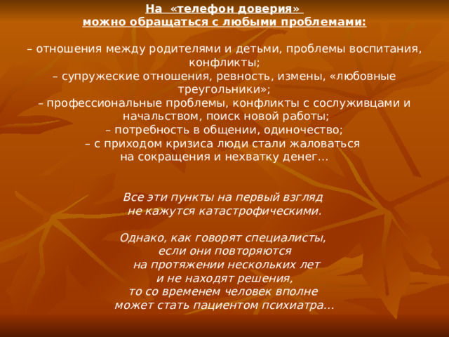 На «телефон доверия» можно обращаться с любыми проблемами: – отношения между родителями и детьми, проблемы воспитания, конфликты; – супружеские отношения, ревность, измены, «любовные треугольники»; – профессиональные проблемы, конфликты с сослуживцами и  начальством, поиск новой работы; – потребность в общении, одиночество; – с приходом кризиса люди стали жаловаться на сокращения и нехватку денег…  Все эти пункты на первый взгляд не кажутся катастрофическими.  Однако, как говорят специалисты, если они повторяются  на протяжении нескольких лет  и не находят решения, то со временем человек вполне может стать пациентом психиатра…
