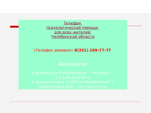 Телефон психологической помощи для всех жителей Челябинской области  «Телефон доверия» 8(351) 269-77-77  Время работы : в будние дни (понедельник – пятница) - с 17:00 до 9:00 ч. в выходные дни (суббота-воскресенье) и праздничные дни – круглосуточно.