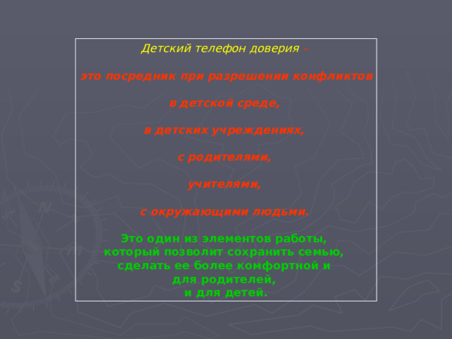 Детский телефон доверия – это посредник при разрешении конфликтов  в детской среде,  в детских учреждениях,  с родителями,  учителями,  с окружающими людьми.  Это один из элементов работы, который позволит сохранить семью, сделать ее более комфортной и для родителей, и для детей.