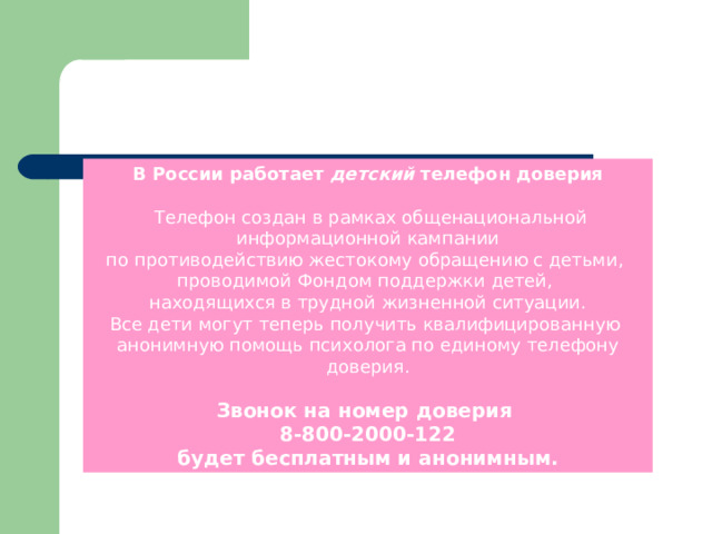 В России работает детский телефон доверия   Телефон создан в рамках общенациональной информационной кампании по противодействию жестокому обращению с детьми, проводимой Фондом поддержки детей, находящихся в трудной жизненной ситуации. Все дети могут теперь получить квалифицированную анонимную помощь психолога по единому телефону доверия. Звонок на номер доверия 8-800-2000-122 будет бесплатным и анонимным.