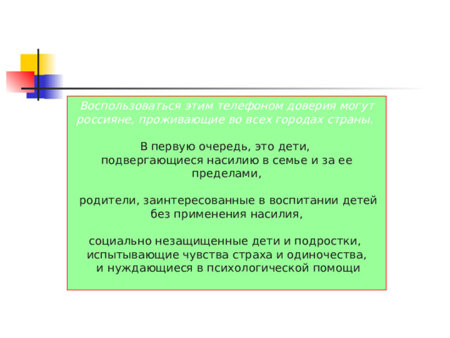 Воспользоваться этим телефоном доверия могут россияне, проживающие во всех городах страны.  В первую очередь, это дети, подвергающиеся насилию в семье и за ее пределами,  родители, заинтересованные в воспитании детей  без применения насилия, социально незащищенные дети и подростки, испытывающие чувства страха и одиночества,  и нуждающиеся в психологической помощи