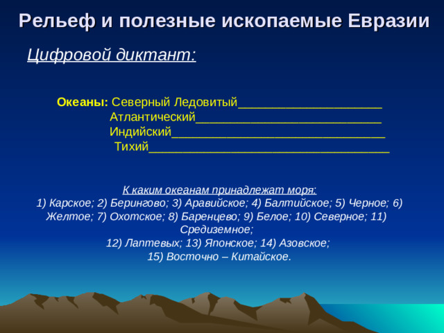 Рельеф и полезные ископаемые Евразии Цифровой диктант: Океаны: Северный Ледовитый_____________________   Атлантический___________________________   Индийский_______________________________  Тихий___________________________________ К каким океанам принадлежат моря: 1) Карское; 2) Берингово; 3) Аравийское; 4) Балтийское; 5) Черное; 6) Желтое; 7) Охотское; 8) Баренцево; 9) Белое; 10) Северное; 11) Средиземное; 12) Лаптевых; 13) Японское; 14) Азовское; 15) Восточно – Китайское.
