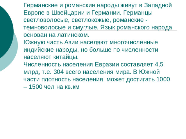 Германские и романские народы живут в Западной Европе в Швейцарии и Германии. Германцы светловолосые, светлокожые, романские - темноволосые и смуглые. Язык романского народа основан на латинском.  Южную часть Азии населяют многочисленные индийские народы, но больше по численности населяют китайцы.  Численность населения Евразии составляет 4,5 млрд, т.е. 304 всего населения мира. В Южной части плотность населения может достигать 1000 – 1500 чел на кв.км