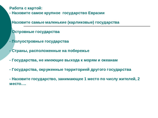 Работа с картой:  - Назовите самое крупное государство Евразии   - Назовите самые маленькие (карликовые) государства   - Островные государства   - Полуостровные государства   - Страны, расположенные на побережье   - Государства, не имеющие выхода к морям и океанам   - Государства, окруженные территорией другого государства   - Назовите государство, занимающее 1 место по числу жителей, 2 место….