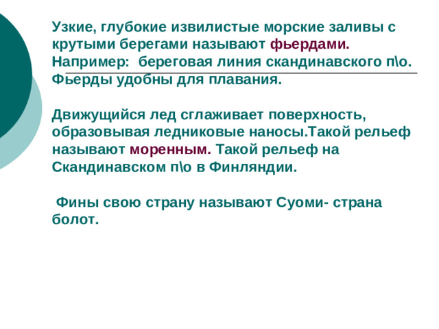 Узкие, глубокие извилистые морские заливы с крутыми берегами называют фьердами. Например: береговая линия скандинавского п\о.  Фьерды удобны для плавания.   Движущийся лед сглаживает поверхность, образовывая ледниковые наносы.Такой рельеф называют моренным. Такой рельеф на Скандинавском п\о в Финляндии.   Фины свою страну называют Суоми- страна болот.