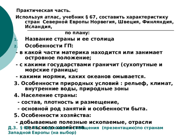 Практическая часть.  Используя атлас, учебник § 67, составить характеристику стран Северной Европы Норвегия, Швеция, Финляндия, Исландия,  по плану: Название страны и ее столица Особенности ГП:  - в какой части материка находится или занимает островное положение;  - с какими государствами граничит (сухопутные и морские границы;  - какими морями, каких океанов омывается. 3. Особенности природных условий : рельеф, климат, внутренние воды, природные зоны 4. Население страны:  - состав, плотность и размещение,  - основной род занятий и особенности быта. 5. Особенности хозяйства:  - добываемые полезные ископаемые, отрасли сельского хозяйства Д.З. § 66, 67, подготовить сообщения (презентацию)по странам Западной Европы (на выбор)