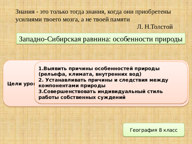 Знания - это только тогда знания, когда они приобретены усилиями твоего мозга, а не твоей памяти  Л. Н.Толстой Западно-Сибирская равнина: особенности природы Цели урока 1.Выявить причины особенностей природы (рельефа, климата, внутренних вод) 2. Устанавливать причины и следствия между компонентами природы 3.Совершенствовать индивидуальный стиль работы собственных суждений География 8 класс