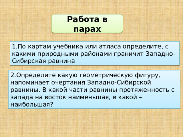 Работа в парах 1.По картам учебника или атласа определите, с какими природными районами граничит Западно-Сибирская равнина 2.Определите какую геометрическую фигуру, напоминает очертания Западно-Сибирской равнины. В какой части равнины протяженность с запада на восток наименьшая, в какой –наибольшая?