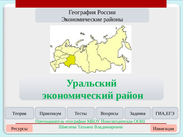 География России Экономические районы Уральский  экономический район Теория Практикум Тесты Вопросы Задания ГИА,ЕГЭ Преподаватель географии МБОУ Новозятцинская ООШ Шмелева Татьяна Владимировна Навигация Ресурсы