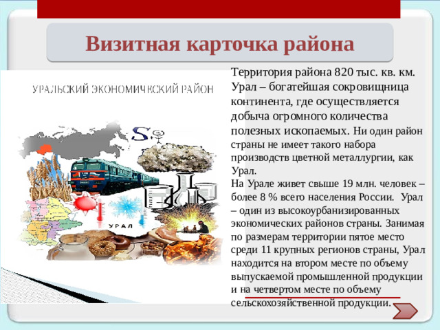 Визитная карточка района Территория района 820 тыс. кв. км. Урал – богатейшая сокровищница континента, где осуществляется добыча огромного количества полезных ископаемых. Ни один район страны не имеет такого набора производств цветной металлургии, как Урал. На Урале живет свыше 19 млн. человек – более 8 % всего населения России. Урал – один из высокоурбанизированных экономических районов страны. Занимая по размерам территории пятое место среди 11 крупных регионов страны, Урал находится на втором месте по объему выпуска­емой промышленной продукции и на четвертом месте по объему сельскохозяйственной продукции.