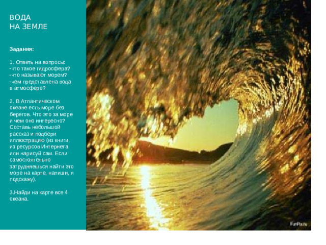 ВОДА  НА ЗЕМЛЕ Задания:   1. Ответь на вопросы:  -что такое гидросфера?  -что называют морем?  -чем представлена вода в атмосфере?   2. В Атлантическом океане есть море без берегов. Что это за море и чем оно интересно?  Составь небольшой рассказ и подбери иллюстрацию (из книги, из ресурсов Интернета или нарисуй сам. Если самостоятельно затрудняешься найти это море на карте, напиши, я подскажу).   3.Найди на карте все 4 океана.