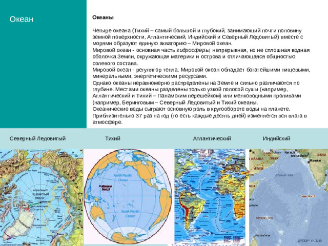 Океан Океаны Четыре океана (Тихий – самый большой и глубокий, занимающий почти половину земной поверхности, Атлантический, Индийский и Северный Ледовитый) вместе с морями образуют единую акваторию – Мировой океан. Мировой океан - основная часть гидросферы, непрерывная, но не сплошная водная оболочка Земли, окружающая материки и острова и отличающаяся общностью солевого состава. Мировой океан - регулятор тепла. Мировой океан обладает богатейшими пищевыми, минеральными, энергетическими ресурсами. Однако океаны неравномерно распределены на Земле и сильно различаются по глубине. Местами океаны разделены только узкой полосой суши (например, Атлантический и Тихий – Панамским перешейком) или мелководными проливами (например, Беринговым – Северный Ледовитый и Тихий океаны. Океанические воды сыграют основную роль в кругообороте воды на планете. Приблизительно 37 раз на год (то есть каждые десять дней) изменяется вся влага в атмосфере. Северный Ледовитый Тихий Атлантический Индийский