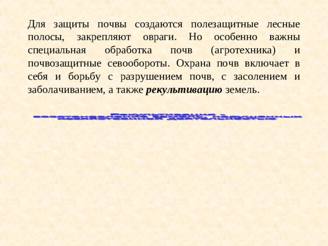 Для защиты почвы создаются полезащитные лесные полосы, закрепляют овраги. Но особенно важны специальная обработка почв (агротехника) и почвозащитные севообороты. Охрана почв включает в себя и борьбу с разрушением почв, с засолением и заболачиванием, а также рекультивацию земель.
