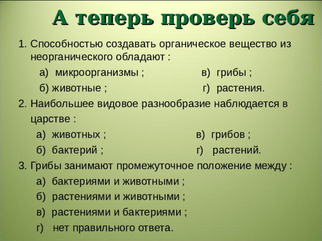 А теперь проверь себя 1. Способностью создавать органическое вещество из неорганического обладают :  а) микроорганизмы ; в) грибы ;  б) животные ; г) растения. 2. Наибольшее видовое разнообразие наблюдается в  царстве :  а) животных ; в) грибов ;  б) бактерий ; г) растений. 3. Грибы занимают промежуточное положение между :  а) бактериями и животными ;  б) растениями и животными ;  в) растениями и бактериями ;  г) нет правильного ответа.