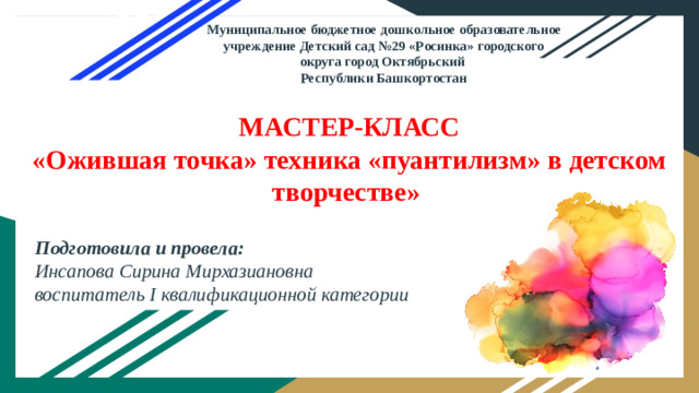 Муниципальное бюджетное дошкольное образовательное учреждение Детский сад №29 «Росинка» городского округа город Октябрьский Республики Башкортостан МАСТЕР-КЛАСС  «Ожившая точка» техника «пуантилизм» в детском творчестве» Подготовила и провела: Инсапова Сирина Мирхазиановна воспитатель I квалификационной категории