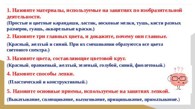 1. Назовите материалы, используемые на занятиях по изобразительной деятельности.   ( Простые и цветные карандаши, ластик, восковые мелки, тушь, кисти разных размеров, гуашь, акварельные краски.)   2. Назовите три главных цвета, и докажите, почему они главные.   ( Красный, желтый и синий. При их смешивании образуются все цвета светового спектра.)   3. Назовите цвета, составляющие цветовой круг.   ( Красный , оранжевый, желтый, зеленый, голубой, синий, фиолетовый. )   4. Назовите способы лепки.  ( Пластический и конструктивный. )   5. Назовите основные приемы, используемые на занятиях лепкой. ( Выкатывание, сплющивание, вытягивание, прищипывание, примазывание. )