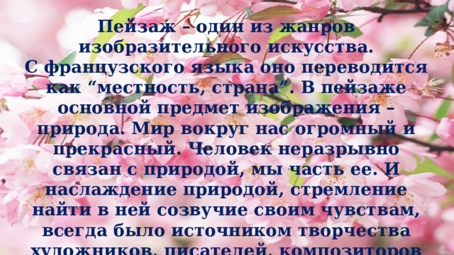 Пейзаж – один из жанров изобразительного искусства.  С французского языка оно переводится как “местность, страна”. В пейзаже основной предмет изображения – природа. Мир вокруг нас огромный и прекрасный. Человек неразрывно связан с природой, мы часть ее. И наслаждение природой, стремление найти в ней созвучие своим чувствам, всегда было источником творчества художников, писателей, композиторов