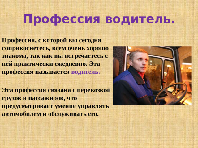 Профессия водитель. Профессия, с которой вы сегодня соприкоснетесь, всем очень хорошо знакома, так как вы встречаетесь с ней практически ежедневно. Эта профессия называется водитель.  Эта профессия связана с перевозкой грузов и пассажиров, что предусматривает умение управлять автомобилем и обслуживать его.