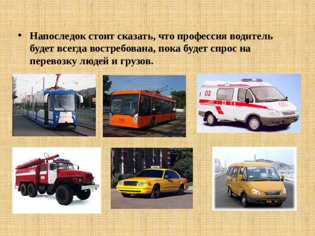 Водитель может управлять и грузовым, и легковым, и пассажирским, и специальным транспортом. В последнее время очень актуальными разновидностями профессии водитель являются должности, сочетающие в себе помимо водительских функций и другие, например: водитель-экспедитор, водитель-грузчик, водитель-курьер и т.д. Умения и опыт водителей применяется в разных направлениях, это: водители скорой помощи, личные водители, офисные водители ,водители - дальнобойщики, семейные водители, водители автокаров, водители такси и т.д. Разнообразие областей и сфер использования труда водителя настолько обширны, что не существует ни одной области, в которой бы он не использовался.