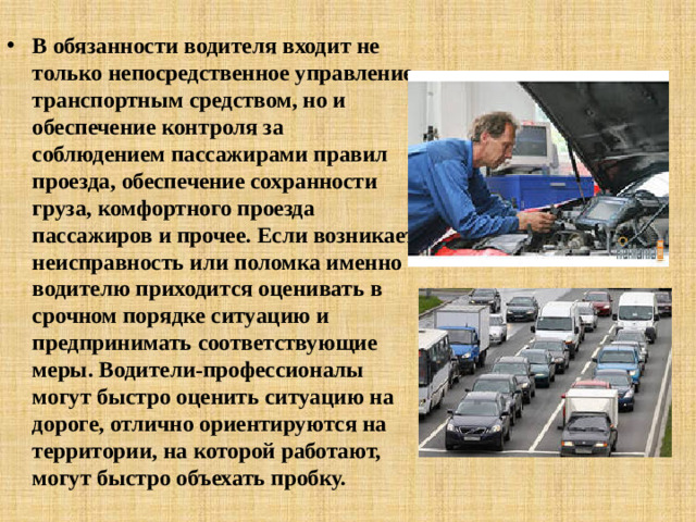 В обязанности водителя входит не только непосредственное управление транспортным средством, но и обеспечение контроля за соблюдением пассажирами правил проезда, обеспечение сохранности груза, комфортного проезда пассажиров и прочее. Если возникает неисправность или поломка именно водителю приходится оценивать в срочном порядке ситуацию и предпринимать соответствующие меры. Водители-профессионалы могут быстро оценить ситуацию на дороге, отлично ориентируются на территории, на которой работают, могут быстро объехать пробку.