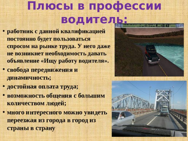 Плюсы в профессии водитель: работник с данной квалификацией постоянно будет пользоваться спросом на рынке труда. У него даже не возникнет необходимость давать объявление «Ищу работу водителя». свобода передвижения и динамичность; достойная оплата труда; возможность общения с большим количеством людей; много интересного можно увидеть переезжая из города в город из страны в страну