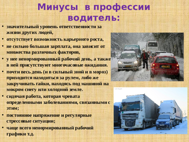 Минусы в профессии водитель: значительный уровень ответственности за жизни других людей, отсутствует возможность карьерного роста, не сильно большая зарплата, она зависит от множества различных факторов, у нее ненормированный рабочий день, а также в ней присутствуют многочасовые ожидания. почти весь день (и в сильный зной и в мороз) приходится находиться за рулем, либо же закручивать гайки, находясь под машиной на мокром снегу или холодной земле. сидячая работа, которая чревата определенными заболеваниями, связанными с этим; постоянное напряжение и регулярные стрессовые ситуации; чаще всего ненормированный рабочий графики т.д.
