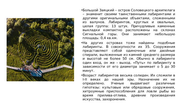 Большой Заяцкий – остров Соловецкого архипелага – знаменит своими таинственными лабиринтами и другими оригинальными объектами, сложенными из валунов. Лабиринтов, круглых и овальных, целая группа: 13 штук. Причудливые каменные выкладки компактно расположены на склонах Сигнальной горы. Они занимают небольшую площадь: 0,4 кв.км. На других островах тоже найдены подобные лабиринты. В совокупности их 35. Сооружения представляют собой одиночные или двойные спирали, выложенные из камней среднего размера и высотой не более 50 см. Обычно в лабиринте один вход, он же – выход. «Путь» по лабиринту в зависимости от его диаметра занимает о 5 до 30 минут. Возраст лабиринтов весьма солиден. Их сложили в I-II веках до нашей эры. Назначение их не определено. Ученые выдвигают различные гипотезы: культовые или обрядовые сооружения, хитроумные приспособления для ловли рыбы во время прилива-отлива, древние произведения искусства, захоронения.