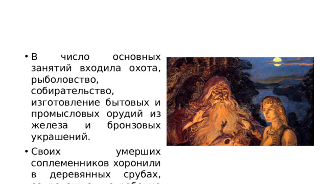 В число основных занятий входила охота, рыболовство, собирательство, изготовление бытовых и промысловых орудий из железа и бронзовых украшений. Своих умерших соплеменников хоронили в деревянных срубах, сопровождая погребение промысловым инвентарём.